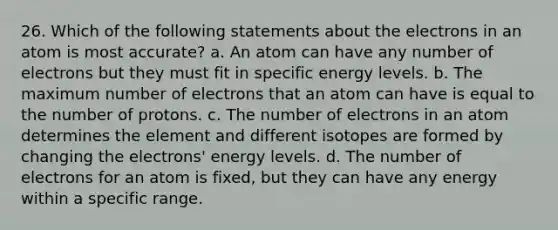 26. Which of the following statements about the electrons in an atom is most accurate? a. An atom can have any number of electrons but they must fit in specific energy levels. b. The maximum number of electrons that an atom can have is equal to the number of protons. c. The number of electrons in an atom determines the element and different isotopes are formed by changing the electrons' energy levels. d. The number of electrons for an atom is fixed, but they can have any energy within a specific range.