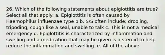 26. Which of the following statements about epiglottitis are true? Select all that apply: a. Epiglottitis is often caused by Haemophilus influenzae type b b. S/S often include; drooling, tripoding, cough like a seal, unable to talk c. This is not a medical emergency d. Epiglottitis is characterized by inflammation and swelling and a medication that may be given is a steroid to help reduce the inflammation and swelling. e. All of the above