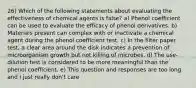 26) Which of the following statements about evaluating the effectiveness of chemical agents is false? a) Phenol coefficient can be used to evaluate the efficacy of phenol derivatives. b) Materials present can complex with or inactivate a chemical agent during the phenol coefficient test. c) In the filter paper test, a clear area around the disk indicates a prevention of microorganism growth but not killing of microbes. d) The use-dilution test is considered to be more meaningful than the phenol coefficient. e) This question and responses are too long and I just really don't care