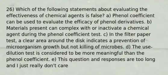 26) Which of the following statements about evaluating the effectiveness of chemical agents is false? a) Phenol coefficient can be used to evaluate the efficacy of phenol derivatives. b) Materials present can complex with or inactivate a chemical agent during the phenol coefficient test. c) In the filter paper test, a clear area around the disk indicates a prevention of microorganism growth but not killing of microbes. d) The use-dilution test is considered to be more meaningful than the phenol coefficient. e) This question and responses are too long and I just really don't care