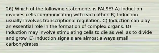 26) Which of the following statements is FALSE? A) Induction involves cells communicating with each other. B) Induction usually involves transcriptional regulation. C) Induction can play an essential role in the formation of complex organs. D) Induction may involve stimulating cells to die as well as to divide and grow. E) Induction signals are almost always small carbohydrates