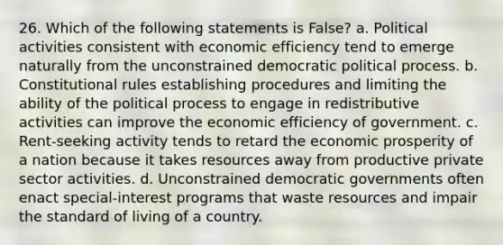 26. Which of the following statements is False? a. Political activities consistent with economic efficiency tend to emerge naturally from the unconstrained democratic political process. b. Constitutional rules establishing procedures and limiting the ability of the political process to engage in redistributive activities can improve the economic efficiency of government. c. Rent-seeking activity tends to retard the economic prosperity of a nation because it takes resources away from productive private sector activities. d. Unconstrained democratic governments often enact special-interest programs that waste resources and impair the standard of living of a country.