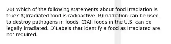 26) Which of the following statements about food irradiation is true? A)Irradiated food is radioactive. B)Irradiation can be used to destroy pathogens in foods. C)All foods in the U.S. can be legally irradiated. D)Labels that identify a food as irradiated are not required.