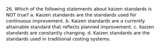 26. Which of the following statements about kaizen standards is NOT true? a. Kaizen standards are the standards used for continuous improvement. b. Kaizen standards are a currently attainable standard that reflects planned improvement. c. Kaizen standards are constantly changing. d. Kaizen standards are the standards used in traditional costing systems.