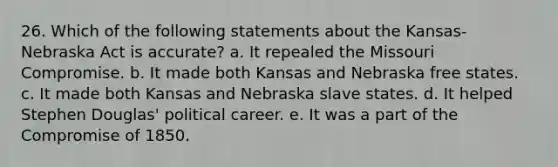 26. Which of the following statements about the Kansas-Nebraska Act is accurate? a. It repealed the Missouri Compromise. b. It made both Kansas and Nebraska free states. c. It made both Kansas and Nebraska slave states. d. It helped Stephen Douglas' political career. e. It was a part of the Compromise of 1850.