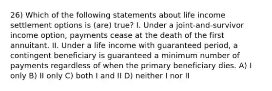 26) Which of the following statements about life income settlement options is (are) true? I. Under a joint-and-survivor income option, payments cease at the death of the first annuitant. II. Under a life income with guaranteed period, a contingent beneficiary is guaranteed a minimum number of payments regardless of when the primary beneficiary dies. A) I only B) II only C) both I and II D) neither I nor II