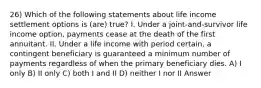 26) Which of the following statements about life income settlement options is (are) true? I. Under a joint-and-survivor life income option, payments cease at the death of the first annuitant. II. Under a life income with period certain, a contingent beneficiary is guaranteed a minimum number of payments regardless of when the primary beneficiary dies. A) I only B) II only C) both I and II D) neither I nor II Answer