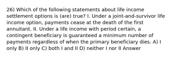 26) Which of the following statements about life income settlement options is (are) true? I. Under a joint-and-survivor life income option, payments cease at the death of the first annuitant. II. Under a life income with period certain, a contingent beneficiary is guaranteed a minimum number of payments regardless of when the primary beneficiary dies. A) I only B) II only C) both I and II D) neither I nor II Answer