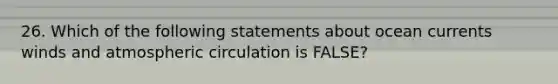 26. Which of the following statements about ocean currents winds and atmospheric circulation is FALSE?