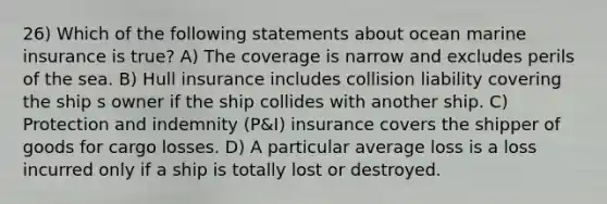 26) Which of the following statements about ocean marine insurance is true? A) The coverage is narrow and excludes perils of the sea. B) Hull insurance includes collision liability covering the ship s owner if the ship collides with another ship. C) Protection and indemnity (P&I) insurance covers the shipper of goods for cargo losses. D) A particular average loss is a loss incurred only if a ship is totally lost or destroyed.