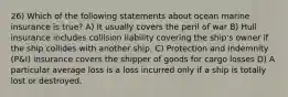 26) Which of the following statements about ocean marine insurance is true? A) It usually covers the peril of war B) Hull insurance includes collision liability covering the ship's owner if the ship collides with another ship. C) Protection and indemnity (P&I) insurance covers the shipper of goods for cargo losses D) A particular average loss is a loss incurred only if a ship is totally lost or destroyed.