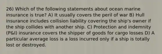 26) Which of the following statements about ocean marine insurance is true? A) It usually covers the peril of war B) Hull insurance includes collision liability covering the ship's owner if the ship collides with another ship. C) Protection and indemnity (P&I) insurance covers the shipper of goods for cargo losses D) A particular average loss is a loss incurred only if a ship is totally lost or destroyed.