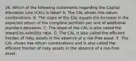 26. Which of the following statements regarding the Capital Allocation Line (CAL) is false? A. The CAL shows risk-return combinations. B. The slope of the CAL equals the increase in the expected return of the complete portfolio per unit of additional standard deviation. C. The slope of the CAL is also called the reward-to-volatility ratio. D. The CAL is also called the efficient frontier of risky assets in the absence of a risk-free asset. E. The CAL shows risk-return combinations and is also called the efficient frontier of risky assets in the absence of a risk-free asset.