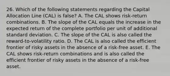 26. Which of the following statements regarding the Capital Allocation Line (CAL) is false? A. The CAL shows risk-return combinations. B. The slope of the CAL equals the increase in the expected return of the complete portfolio per unit of additional standard deviation. C. The slope of the CAL is also called the reward-to-volatility ratio. D. The CAL is also called the efficient frontier of risky assets in the absence of a risk-free asset. E. The CAL shows risk-return combinations and is also called the efficient frontier of risky assets in the absence of a risk-free asset.