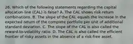 26. Which of the following statements regarding the capital allocation line (CAL) is false? A. The CAL shows risk-return combinations. B. The slope of the CAL equals the increase in the expected return of the complete portfolio per unit of additional standard deviation. C. The slope of the CAL is also called the reward-to-volatility ratio. D. The CAL is also called the efficient frontier of risky assets in the absence of a risk-free asset.