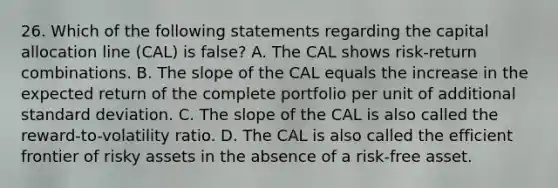 26. Which of the following statements regarding the capital allocation line (CAL) is false? A. The CAL shows risk-return combinations. B. The slope of the CAL equals the increase in the expected return of the complete portfolio per unit of additional standard deviation. C. The slope of the CAL is also called the reward-to-volatility ratio. D. The CAL is also called the efficient frontier of risky assets in the absence of a risk-free asset.