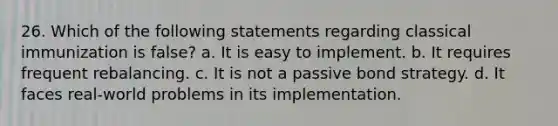 26. Which of the following statements regarding classical immunization is false? a. It is easy to implement. b. It requires frequent rebalancing. c. It is not a passive bond strategy. d. It faces real-world problems in its implementation.