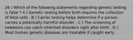 26 ) Which of the following statements regarding genetic testing is false ? A ) Genetic testing before birth requires the collection of fetal cells . B ) Carrier testing helps determine if a person carries a potentially harmful disorder . C ) The screening of newborns can catch inherited disorders right after birth . D ) Most human genetic diseases are treatable if caught early .