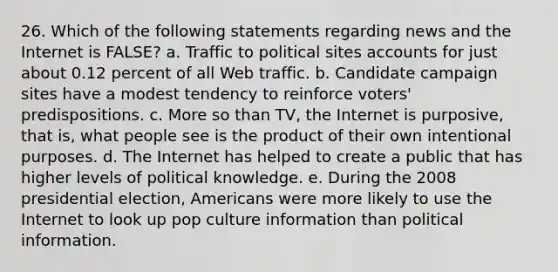 26. Which of the following statements regarding news and the Internet is FALSE? a. Traffic to political sites accounts for just about 0.12 percent of all Web traffic. b. Candidate campaign sites have a modest tendency to reinforce voters' predispositions. c. More so than TV, the Internet is purposive, that is, what people see is the product of their own intentional purposes. d. The Internet has helped to create a public that has higher levels of political knowledge. e. During the 2008 presidential election, Americans were more likely to use the Internet to look up pop culture information than political information.