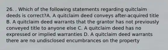 26. . Which of the following statements regarding quitclaim deeds is correct?A. A quitclaim deed conveys after-acquired title B. A quitclaim deed warrants that the grantor has not previously conveyed title to anyone else C. A quitclaim deed has no expressed or implied warranties D. A quitclaim deed warrants there are no undisclosed encumbrances on the property