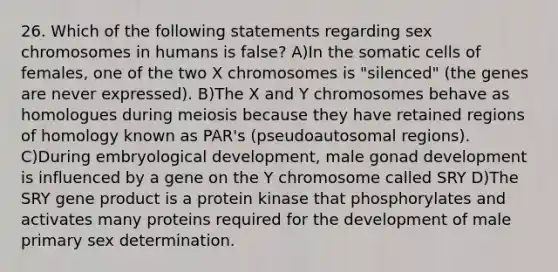 26. Which of the following statements regarding sex chromosomes in humans is false? A)In the somatic cells of females, one of the two X chromosomes is "silenced" (the genes are never expressed). B)The X and Y chromosomes behave as homologues during meiosis because they have retained regions of homology known as PAR's (pseudoautosomal regions). C)During embryological development, male gonad development is influenced by a gene on the Y chromosome called SRY D)The SRY gene product is a protein kinase that phosphorylates and activates many proteins required for the development of male primary sex determination.