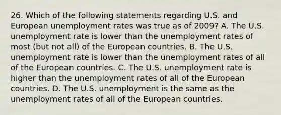 26. Which of the following statements regarding U.S. and European unemployment rates was true as of 2009? A. The U.S. unemployment rate is lower than the unemployment rates of most (but not all) of the European countries. B. The U.S. unemployment rate is lower than the unemployment rates of all of the European countries. C. The U.S. unemployment rate is higher than the unemployment rates of all of the European countries. D. The U.S. unemployment is the same as the unemployment rates of all of the European countries.