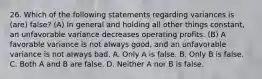 26. Which of the following statements regarding variances is (are) false? (A) In general and holding all other things constant, an unfavorable variance decreases operating profits. (B) A favorable variance is not always good, and an unfavorable variance is not always bad. A. Only A is false. B. Only B is false. C. Both A and B are false. D. Neither A nor B is false.