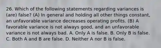 26. Which of the following statements regarding variances is (are) false? (A) In general and holding all other things constant, an unfavorable variance decreases operating profits. (B) A favorable variance is not always good, and an unfavorable variance is not always bad. A. Only A is false. B. Only B is false. C. Both A and B are false. D. Neither A nor B is false.