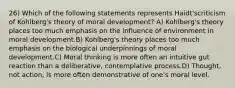 26) Which of the following statements represents Haidt'scriticism of Kohlberg's theory of moral development? A) Kohlberg's theory places too much emphasis on the influence of environment in moral development.B) Kohlberg's theory places too much emphasis on the biological underpinnings of moral development.C) Moral thinking is more often an intuitive gut reaction than a deliberative, contemplative process.D) Thought, not action, is more often demonstrative of one's moral level.