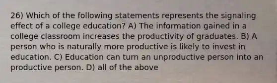 26) Which of the following statements represents the signaling effect of a college education? A) The information gained in a college classroom increases the productivity of graduates. B) A person who is naturally more productive is likely to invest in education. C) Education can turn an unproductive person into an productive person. D) all of the above