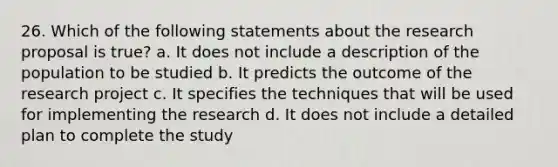 26. Which of the following statements about the research proposal is true? a. It does not include a description of the population to be studied b. It predicts the outcome of the research project c. It specifies the techniques that will be used for implementing the research d. It does not include a detailed plan to complete the study