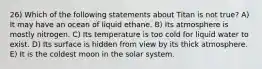 26) Which of the following statements about Titan is not true? A) It may have an ocean of liquid ethane. B) Its atmosphere is mostly nitrogen. C) Its temperature is too cold for liquid water to exist. D) Its surface is hidden from view by its thick atmosphere. E) It is the coldest moon in the solar system.