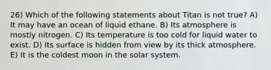 26) Which of the following statements about Titan is not true? A) It may have an ocean of liquid ethane. B) Its atmosphere is mostly nitrogen. C) Its temperature is too cold for liquid water to exist. D) Its surface is hidden from view by its thick atmosphere. E) It is the coldest moon in the solar system.