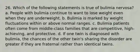 26. Which of the following statements is true of bulimia nervosa? a. People with bulimia continue to want to lose weight even when they are underweight. b. Bulimia is marked by weight fluctuations within or above normal ranges. c. Bulimia patients often come from middle-class families that are competitive, high-achieving, and protective. d. If one twin is diagnosed with bulimia, the chances of the other twin's sharing the disorder are greater if they are fraternal rather than identical twins.