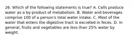 26. Which of the following statements is true? A. Cells produce water as a by-product of metabolism. B. Water and beverages comprise 100 of a person's total water intake. C. Most of the water that enters the digestive tract is excreted in feces. D. In general, fruits and vegetables are less than 25% water by weight.