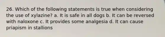 26. Which of the following statements is true when considering the use of xylazine? a. It is safe in all dogs b. It can be reversed with naloxone c. It provides some analgesia d. It can cause priapism in stallions