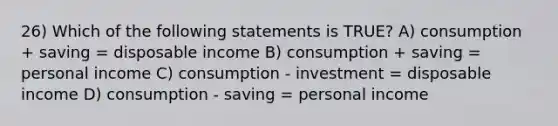 26) Which of the following statements is TRUE? A) consumption + saving = disposable income B) consumption + saving = personal income C) consumption - investment = disposable income D) consumption - saving = personal income