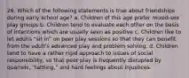 26. Which of the following statements is true about friendships during early school age? a. Children of this age prefer mixed-sex play groups b. Children tend to evaluate each other on the basis of intentions which are usually seen as positive c. Children like to let adults "sit in" on peer play sessions so that they can benefit from the adult's advanced play and problem solving. d. Children tend to have a rather rigid approach to issues of social responsibility, so that peer play is frequently disrupted by quarrels, "tattling," and hard feelings about injustices.