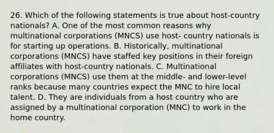 26. Which of the following statements is true about host-country nationals? A. One of the most common reasons why multinational corporations (MNCS) use host- country nationals is for starting up operations. B. Historically, multinational corporations (MNCS) have staffed key positions in their foreign affiliates with host-country nationals. C. Multinational corporations (MNCS) use them at the middle- and lower-level ranks because many countries expect the MNC to hire local talent. D. They are individuals from a host country who are assigned by a multinational corporation (MNC) to work in the home country.