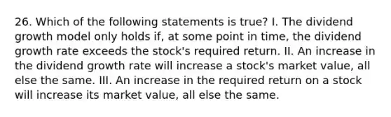 26. Which of the following statements is true? I. The dividend growth model only holds if, at some point in time, the dividend growth rate exceeds the stock's required return. II. An increase in the dividend growth rate will increase a stock's market value, all else the same. III. An increase in the required return on a stock will increase its market value, all else the same.