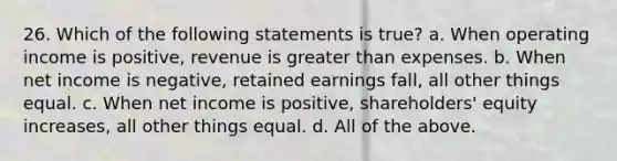 26. Which of the following statements is true? a. When operating income is positive, revenue is greater than expenses. b. When net income is negative, retained earnings fall, all other things equal. c. When net income is positive, shareholders' equity increases, all other things equal. d. All of the above.