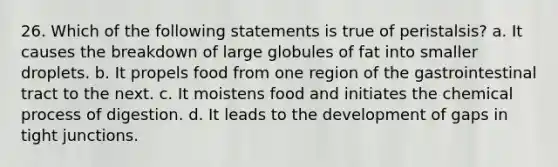 26. Which of the following statements is true of peristalsis? a. It causes the breakdown of large globules of fat into smaller droplets. b. It propels food from one region of the gastrointestinal tract to the next. c. It moistens food and initiates the chemical process of digestion. d. It leads to the development of gaps in tight junctions.
