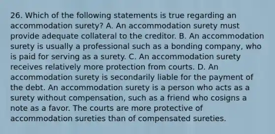 26. Which of the following statements is true regarding an accommodation surety? A. An accommodation surety must provide adequate collateral to the creditor. B. An accommodation surety is usually a professional such as a bonding company, who is paid for serving as a surety. C. An accommodation surety receives relatively more protection from courts. D. An accommodation surety is secondarily liable for the payment of the debt. An accommodation surety is a person who acts as a surety without compensation, such as a friend who cosigns a note as a favor. The courts are more protective of accommodation sureties than of compensated sureties.