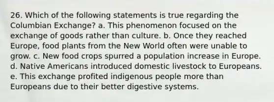 26. Which of the following statements is true regarding the Columbian Exchange? a. This phenomenon focused on the exchange of goods rather than culture. b. Once they reached Europe, food plants from the New World often were unable to grow. c. New food crops spurred a population increase in Europe. d. Native Americans introduced domestic livestock to Europeans. e. This exchange profited indigenous people more than Europeans due to their better digestive systems.