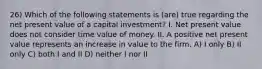 26) Which of the following statements is (are) true regarding the net present value of a capital investment? I. Net present value does not consider time value of money. II. A positive net present value represents an increase in value to the firm. A) I only B) II only C) both I and II D) neither I nor II