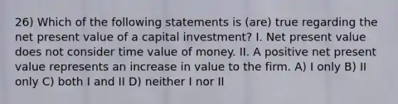 26) Which of the following statements is (are) true regarding the net present value of a capital investment? I. Net present value does not consider time value of money. II. A positive net present value represents an increase in value to the firm. A) I only B) II only C) both I and II D) neither I nor II