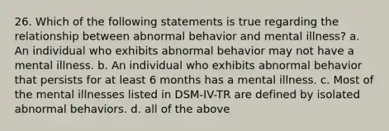 26. Which of the following statements is true regarding the relationship between abnormal behavior and mental illness? a. An individual who exhibits abnormal behavior may not have a mental illness. b. An individual who exhibits abnormal behavior that persists for at least 6 months has a mental illness. c. Most of the mental illnesses listed in DSM-IV-TR are defined by isolated abnormal behaviors. d. all of the above