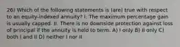 26) Which of the following statements is (are) true with respect to an equity-indexed annuity? I. The maximum percentage gain is usually capped. II. There is no downside protection against loss of principal if the annuity is held to term. A) I only B) II only C) both I and II D) neither I nor II