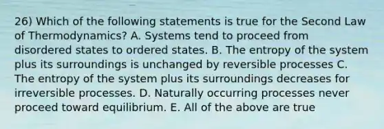 26) Which of the following statements is true for the Second Law of Thermodynamics? A. Systems tend to proceed from disordered states to ordered states. B. The entropy of the system plus its surroundings is unchanged by reversible processes C. The entropy of the system plus its surroundings decreases for irreversible processes. D. Naturally occurring processes never proceed toward equilibrium. E. All of the above are true