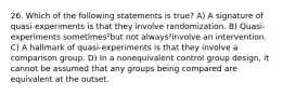 26. Which of the following statements is true? A) A signature of quasi-experiments is that they involve randomization. B) Quasi-experiments sometimes²but not always²involve an intervention. C) A hallmark of quasi-experiments is that they involve a comparison group. D) In a nonequivalent control group design, it cannot be assumed that any groups being compared are equivalent at the outset.